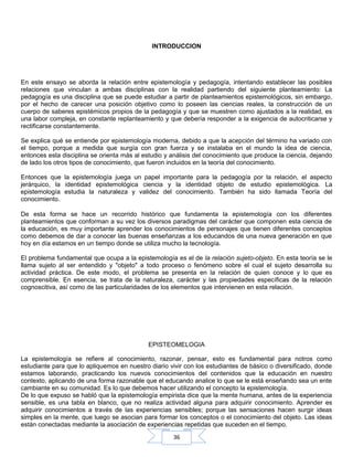 36
INTRODUCCION
En este ensayo se aborda la relación entre epistemología y pedagogía, intentando establecer las posibles
relaciones que vinculan a ambas disciplinas con la realidad partiendo del siguiente planteamiento: La
pedagogía es una disciplina que se puede estudiar a partir de planteamientos epistemológicos, sin embargo,
por el hecho de carecer una posición objetivo como lo poseen las ciencias reales, la construcción de un
cuerpo de saberes epistémicos propios de la pedagogía y que se muestren como ajustados a la realidad, es
una labor compleja, en constante replanteamiento y que debería responder a la exigencia de autocriticarse y
rectificarse constantemente.
Se explica qué se entiende por epistemología moderna, debido a que la acepción del término ha variado con
el tiempo, porque a medida que surgía con gran fuerza y se instalaba en el mundo la idea de ciencia,
entonces esta disciplina se orienta más al estudio y análisis del conocimiento que produce la ciencia, dejando
de lado los otros tipos de conocimiento, que fueron incluidos en la teoría del conocimiento.
Entonces que la epistemología juega un papel importante para la pedagogía por la relación, el aspecto
jerárquico, la identidad epistemológica ciencia y la identidad objeto de estudio epistemológica. La
epistemología estudia la naturaleza y validez del conocimiento. También ha sido llamada Teoría del
conocimiento.
De esta forma se hace un recorrido histórico que fundamenta la epistemología con los diferentes
planteamientos que conforman a su vez los diversos paradigmas del carácter que componen esta ciencia de
la educación, es muy importante aprender los conocimientos de personajes que tienen diferentes conceptos
como debemos de dar a conocer las buenas enseñanzas a los educandos de una nueva generación en que
hoy en día estamos en un tiempo donde se utiliza mucho la tecnología.
El problema fundamental que ocupa a la epistemología es el de la relación sujeto-objeto. En esta teoría se le
llama sujeto al ser entendido y "objeto" a todo proceso o fenómeno sobre el cual el sujeto desarrolla su
actividad práctica. De este modo, el problema se presenta en la relación de quien conoce y lo que es
comprensible. En esencia, se trata de la naturaleza, carácter y las propiedades específicas de la relación
cognoscitiva, así como de las particularidades de los elementos que intervienen en esta relación.
EPISTEOMELOGIA
La epistemología se refiere al conocimiento, razonar, pensar, esto es fundamental para notros como
estudiante para que lo apliquemos en nuestro diario vivir con los estudiantes de básico o diversificado, donde
estamos laborando, practicando los nuevos conocimientos del contenidos que la educación en nuestro
contexto, aplicando de una forma razonable que el educando analice lo que se le está enseñando sea un ente
cambiante en su comunidad. Es lo que debemos hacer utilizando el concepto la epistemología.
De lo que expuso se habló que la epistemología empirista dice que la mente humana, antes de la experiencia
sensible, es una tabla en blanco, que no realiza actividad alguna para adquirir conocimiento. Aprender es
adquirir conocimientos a través de las experiencias sensibles; porque las sensaciones hacen surgir ideas
simples en la mente, que luego se asocian para formar los conceptos o el conocimiento del objeto. Las ideas
están conectadas mediante la asociación de experiencias repetidas que suceden en el tiempo.
 