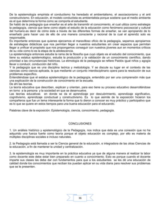 36
De la epistemología empirista el conductismo ha heredado el ambientalismo, el asociacionismo y el anti
constructivismo. En educación, el modelo conductista es ambientalista porque sostiene que el medio ambiente
es el que determina la forma como se comporta el estudiante.
Se habló de la pedagogía que enseñar es el arte de transmitir el conocimiento, el cual utiliza como estrategia
la pedagogía, ciencia que tiene como objeto el estudio de la educación como fenómeno psicosocial y cultural
del humano.es decir de cómo éste a través de las diferentes formas de enseñar, se van apropiando de lo
enseñado para hacer uso de ello de una manera consciente y racional de la cual el aprendiz solo es
responsable.
Es importante entonces que quienes ejerzamos el maravilloso oficio de la pedagogía, sepamos apropiarnos
de estrategias didácticas que nos permitan llegar a nuestros estudiantes sin crear espacios que permitan
llegar a unificar el propósito que nos propongamos conseguir con nuestros jóvenes aun en momentos críticos
de su vida como lo es la etapa de la adolescencia.
La epistemología entonces estudia la rama de la filosofía que cuyo objeto es el estudio del conocimiento, que
tiene su estatus epistemológico, estudia la producción y la validación de un conocimiento científico, dando
prioridad a las circunstancias históricas. La etimología de la pedagogía se refiere Paidós igual niños y agogía
llevar o conducir, conducción del niño.
Y la pedagogía que es una disciplina teórica y metodología. Y se discute su lugar en el contexto de las
ciencias como ciencia aplicada, la que mediante un conjunto interdisciplinario opera para la resolución de sus
problemas especifico.
Entendiéndose que el estatus epistemológico de la pedagogía, entendido por ser una comprensión más que
una explicación de la construcción de conocimiento en la escuela.
De ahí las teorías.
La teoría educativa que describen, explican y orientan, para eso tiene su proceso educativo desarrollándose
en torno a la persona y la sociedad en que se desenvuelve.
Las teorías educativas en donde se da el aprendizaje por descubrimiento, aprendizaje significativo,
cognitivismo, aprendizaje conductual y constructivismo. Es lo que asimile de la exposición hicieron los
compañeros que fue un tema interesante la forma que lo dieron a conocer es muy práctico y participativo que
es lo que se quiere en estos tiempos para una buena educación para el educando.
Palabras clave de la exposición: Epistemología, ciencia, conocimiento, pedagogía.
CONCLUSIONES
1. Un análisis histórico y epistemológico de la Pedagogía, nos indica que ésta es una conexión que no ha
adquirido una fuerza fuerte como teoría porque el objeto educación es complejo, por ello es materia de
múltiples disciplinas sociales e incluso naturales.
2. la Pedagogía está llamada a ser la Ciencia general de la educación, e integradora de las otras Ciencias de
la educación, a fin de mantener la unidad y centralización.
3. la epistemología es muy importante en la práctica educativa ya que de alguna manera al realizar la labor
como docente este debe estar bien preparado en cuanto a conocimiento. Esto es porque cuando el docente
imparte sus clases las debe dar con fundamentos para que a los estudiantes se les dé una educación de
calidad donde los conocimientos que reciban los puedan aplicar en su vida diaria para resolver sus problemas
que se le presenten.
 