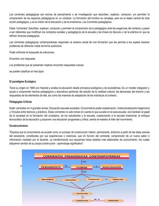 36
Las corrientes pedagógicas son teorías de pensamiento o de investigación que describen, explican, conducen, y/o permiten la
comprensión de los aspectos pedagógicos en un contexto. La formación del hombre es compleja, pero es el objeto central de toda
acción pedagógica, y es la misión de la educación y de la enseñanza. Las Corrientes pedagógicas
Estas "corrientes" describen, explican, conducen y permiten la comprensión de lo pedagógico ante las exigencias del contexto y pasan
a ser referentes que modifican los contextos sociales y pedagógicos de la escuela y las líneas de discurso o de la práctica en que se
definen diversas pedagogías.
Las corrientes pedagógicas contemporáneas responden al reclamo social de una formación que les permita a los sujetos resolver
problemas de diferente índole de forma autónoma:
Poder enfrentar la búsqueda de soluciones.
Encontrar una respuesta.
Los problemas que se presentan implican encontrar respuestas nuevas
se pueden clasificar en tres tipos:
El paradigma Ecológico
Tiene su origen en 1869 con Haeckel y analiza la educación desde principios ecológicos y de ecosistemas. Es un modelo integrador y
ayuda a comprender hechos pedagógicos y educativos partiendo del estudio de la realidad cultural, las demandas del entorno y las
respuestas de los elementos de ella, así como las maneras de adaptación de los individuos al contexto.
Pedagogías Críticas
Están centradas en 4 grandes temas: Educación-escuela-sociedad, Conocimiento-poder-subjetivación, Institucionalización-hegemonía
y Vínculos entre teóricos y prácticos. Estas corrientes no solo toman en cuenta lo que sucede en el aula-escuela, sino también el papel
de la sociedad en la formación del ciudadano, de los estudiantes y la escuela, cuestionando a la escuela tradicional, al enfoque
tecnocrático de la educación y proponen una educación progresista y critica, siendo el maestro el líder del movimiento.
Constructivismo
"Expresa que el conocimiento se sucede como un proceso de construcción interior, permanente, dinámico a partir de las ideas previas
del estudiante, constituidas por sus experiencias o creencias, que en función del contraste, comprensión de un nuevo saber o
información mediado por el docente, va transformando sus esquemas hacia estados más elaborados de conocimiento, los cuales
adquieren sentido de su propia construcción - aprendizaje significativo"
 