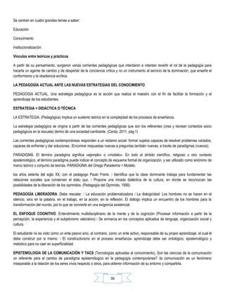 36
Se centran en cuatro grandes temas a saber:
Educación
Conocimiento
Institucionalización
Vínculos entre teóricos y prácticos
A partir de su pensamiento, surgieron varias corrientes pedagógicas que intentaron e intentan revertir el rol de la pedagogía para
hacerla un agente de cambio y de despertar de la conciencia crítica y no un instrumento al servicio de la dominación, que enseñe el
conformismo y la obediencia acrítica.
LA PEDAGOGÍA ACTUAL ANTE LAS NUEVAS ESTRATEGIAS DEL CONOCIMIENTO
PEDAGOGIA ACTUAL. Una estrategia pedagógica es la acción que realiza el maestro con el fin de facilitar la formación y el
aprendizaje de los estudiantes.
ESTRATEGIA = DIDÁCTICA O TÉCNICA
LA ESTRATEGIA. (Pedagógica) Implica un sustento teórico en la complejidad de los procesos de enseñanza.
La estrategia pedagógica se origina a partir de las corrientes pedagógicas que son los referentes (crea y recrean contextos socio
pedagógicos en la escuela) dentro de una sociedad cambiante. (Cerda, 2011, pág.1)
Las corrientes pedagógicas contemporáneas responden a un reclamo social: formar sujetos capaces de resolver problemas variados,
capaces de enfrentar y dar soluciones. Encontrar respuestas nuevas a preguntas también nuevas, a través de paradigmas (nuevos).
PARADIGMA. El término paradigma significa «ejemplo» o «modelo». En todo el ámbito científico, religioso u otro contexto
epistemológico, el término paradigma puede indicar el concepto de esquema formal de organización, y ser utilizado como sinónimo de
marco teórico o conjunto de teorías. PARADIGMA del Griego Paradeima = Modelo.
los años setenta del siglo XX, con el pedagogo Paulo Freire.  Identifica que la clase dominante trabaja para fundamentar las
relaciones sociales que conserven el statu quo.  Propone una mirada dialéctica de la cultura, en donde se reconozcan las
posibilidades de la liberación de los oprimidos. (Pedagogía del Oprimido, 1999).
PEDAGOGÍA LIBERADORA. Debe rescatar:  La educación problematizadora  La dialogicidad: Los hombres no se hacen en el
silencio, sino en la palabra, en el trabajo, en la acción, en la reflexión. El diálogo implica un encuentro de los hombres para la
transformación del mundo, por lo que se convierte en una exigencia existencial.
EL ENFOQUE COGNITIVO. Entendimiento multidisciplinario de la mente y de la cognición (Procesar información a partir de la
percepción, la experiencia y el subjetivismo valorativo)  Se enmarca en los conceptos aplicados de lenguaje, organización social y
cultura.
El estudiante no es visto como un ente pasivo sino, al contrario, como un ente activo, responsable de su propio aprendizaje, el cual él
debe construir por si mismo.  El constructivismo en el proceso enseñanza- aprendizaje debe ser ontológico, epistemológico y
metódico para no caer en superficialidad.
EPISTEMOLOGÍA DE LA COMUNICACIÓN Y TACS (Tecnologías aplicadas al conocimiento). Son las ciencias de la comunicación
un referente para el cambio de paradigma epistemólogico en la pedagogía contemporánea? la comunicación es un fenómeno
inseparable a la relación de los seres vivos respecto o otros, para obtener información de su entorno y compartirla.
 