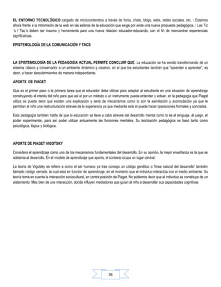 36
EL ENTORNO TECNOLÓGICO cargado de microcontenidos a través de foros, chats, blogs, wikis, redes sociales, etc.  Estamos
ahora frente a la intromisión de la web en las esferas de la educación que exige por ende una nueva propuesta pedagógica.  Las Tic
´s / Tac´s deben ser insumo y herramienta para una nueva relación educador-educando, con el fin de reencontrar experiencias
significativas.
EPISTEMOLOGÍA DE LA COMUNICACIÓN Y TACS
LA EPISTEMOLOGÍA DE LA PEDAGOGÍA ACTUAL PERMITE CONCLUIR QUE: La educación se ha venido transformando de un
sistema clásico y conservador a un ambiente dinámico y creativo, en el que los estudiantes tendrán que "aprender a aprender", es
decir, a hacer descubrimientos de manera independiente.
APORTE DE PIAGET
Que es el primer paso o la primera tarea que el educador debe utilizar para adaptar al estudiante en una situación de aprendizaje
construyendo el interés del niño para que así el por un método o un instrumento pueda entender y actuar, en la pedagogía que Piaget
utiliza se puede decir que existen una explicación y serie de mecanismos como lo son la asimilación y acomodación ya que le
permitan al niño una restructuración atreves de la experiencia ya que mediante esto él puede hacer operaciones formales y concretas.
Esta pedagogía también habla de que la educación se lleve a cabo atreves del desarrollo mental como lo es el lenguaje, él juego, el
poder experimentar, para así poder utilizar arduamente las funciones mentales. Su teorización pedagógica se basó tanto como
psicológica, lógica y biológica.
APORTE DE PIAGET VIGOTSKY
Considera el aprendizaje como uno de los mecanismos fundamentales del desarrollo. En su opinión, la mejor enseñanza es la que se
adelanta al desarrollo. En el modelo de aprendizaje que aporta, el contexto ocupa un lugar central.
La teoría de Vigotsky se refiere a como el ser humano ya trae consigo un código genético o 'línea natural del desarrollo' también
llamado código cerrado, la cual está en función de aprendizaje, en el momento que el individuo interactúa con el medio ambiente. Su
teoría toma en cuenta la interacción sociocultural, en contra posición de Piaget. No podemos decir que el individuo se constituye de un
aislamiento. Más bien de una interacción, donde influyen mediadores que guían al niño a desarrollar sus capacidades cognitivas
 