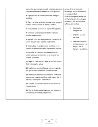 36
elementos que componen cada totalidad, así como
las interconexiones que explican su integración.
4. Especializada: es consecuencia del enfoque
analítico.
5. Clara y precisa: la ciencia torna preciso lo que el
sentido común conoce de manera confusa.
6. Comunicable: la ciencia es expresable y pública.
7. Empírica: la comprobación de las hipótesis
implica la experiencia.
8. Metódica: la ciencia es planeada, los científicos
saben lo que buscan y cómo encontrarlo.
9. Sistemática: el conocimiento científico es un
sistema de ideas conectadas lógicamente entre sí.
10. General: el científico intenta exponer los
universales que se esconden en el seno de los
propios singulares.
11. Legal: la ciencia busca leyes de la naturaleza o
de la cultura y las aplica.
12. Explicativa: los científicos procuran responder
por qué ocurren los hechos y cómo ocurren.
13. Predictiva: la ciencia trasciende los hechos de
experiencia imaginando cómo pudo haber sido el
pasado y cómo podrá ser el futuro.
14. Abierta: no reconoce barreras que limiten el
conocimiento.
15. Útil: la ciencia busca la verdad, y la utilidad es
una consecuencia de su objetividad.
campo de la ciencia, dela
tecnología, de las artesanías o
en otra actividad.
La técnica surge de la relación
ser humano con el medio y se
caracteriza por ser consiente,
reflexiva e inventiva.
 Nace de la
imaginación.
 Imprime un sello
persona.
 Se suele transmitir
entre personas y se
mejora con el
tiempo y la práctica.
 