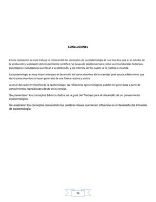 36
CONCLUSIONES
Con la realización de este trabajo se comprendió los conceptos de la epistemología el cual nos dice que es el estudio de
la producción y validación del conocimiento científico. Se ocupa de problemas tales como las circunstancias históricas,
psicológicas y sociológicas que llevan a su obtención, y los criterios por los cuales se lo justifica o invalida.
La epistemología es muy importante para el desarrollo del conocimiento y de las ciencias pues ayuda a determinar que
dicho conocimientos se hayan generado de una forma racional y válida.
A pesar del carácter filosófico de la epistemología, las reflexiones epistemológicas pueden ser generadas a partir de
conocimientos especializados desde otras ciencias.
Se presentaron los conceptos básicos dados en la guía del Trabajo para el desarrollo de un pensamiento
epistemológico.
Se analizaron los conceptos destacando las palabras claves que tienen influencia en el desarrollo del trimestre
de epistemología.
 