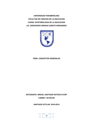 36
UNIVERSIDAD PANAMERICANA
FACULTAD DE CIENCIAS DE LA EDUCACION
CURSO: EPISTEMOLOGIA DE LA EDUCACION
LIC. GREOGORIO HERNAN CUMATZ HERNANDEZ
TEMA: CONCEPTOS GENERALES
ESTUDIANTE: MIGUEL SANTIAGO RATZAN AJTZIP
CARNET: 201305186
SANTIAGO ATITLAN 28-05-2016
 