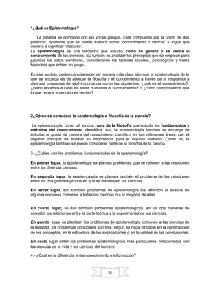 36
1¿Qué es Epistemología?
La palabra se compone con las voces griegas. Está compuesto por la unión de dos
palabras: episteme que se puede traducir como “conocimiento o ciencia” y logos que
vendría a significar “discurso”.
La epistemología es una disciplina que estudia cómo se genera y se valida el
conocimiento de las ciencias. Su función es analizar los preceptos que se emplean para
justificar los datos científicos, considerando los factores sociales, psicológicos y hasta
históricos que entran en juego.
En ese sentido, podemos establecer de manera más clara aún que la epistemología de lo
que se encarga es de abordar la filosofía y el conocimiento a través de la respuesta a
diversas preguntas de vital importancia como las siguientes: ¿qué es el conocimiento?,
¿cómo llevamos a cabo los seres humanos el razonamiento? o ¿cómo comprobamos que
lo que hemos entendido es verdad?
2¿Cómo se considera la epistemología o filosofía de la ciencia?
La epistemología, como tal, es una rama de la filosofía que estudia los fundamentos y
métodos del conocimiento científico. Así, la epistemología también se encarga de
estudiar el grado de certeza del conocimiento científico en sus diferentes áreas, con el
objetivo principal de estimar su importancia para el espíritu humano. Como tal, la
epistemología también se puede considerar parte de la filosofía de la ciencia.
3.-¿Cuáles son los problemas fundamentales de la epistemología?
En primer lugar, la epistemología se plantea problemas que se refieren a las relaciones
entre las diversas ciencias.
En segundo lugar, la epistemología se plantea también el problema de las relaciones
entre los dos grandes grupos en que se distribuyen las ciencias.
En tercer lugar, son también problemas de epistemología los referidos al análisis de
algunas nociones comunes a todas las ciencias o a la mayoría de ellas.
En cuarto lugar, se dan también problemas epistemológicos, en las dos maneras de
concebir las relaciones entre la parte teórica y la experimental de las ciencias.
En quinto lugar se plantean los problemas de epistemología comunes a las ciencias de
la realidad, los problemas principales son tres, según se haga hincapié en la construcción
de los conceptos, en la estructura de las explicaciones o en la validez de las conclusiones.
En sexto lugar están los problemas epistemológicos más particulares, relacionados con
las ciencias de la vida y las ciencias del hombre.
4.- ¿Cuál es la diferencia entre conocimiento e información?
 