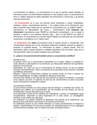 36
La información se obtiene, y el conocimiento es lo que te permite usarla. Ejemplo, la
información sobre una enfermedad la obtienes en casi cualquier parte, el conocimiento lo
tiene un médico después de haber estudiado esa información y mucha otra, y le permite
usar esa información.
- El conocimiento es lo que nos permite tomar decisiones y actuar (habilidades,
actitudes, valores, conocimientos técnicos…). Su materia prima es la información, pero
ésta no permite actuar hasta que se convierte en conocimiento (p.e: un análisis médico –
información-y la interpretación del mismo – conocimiento-). Está integrado por
información (necesitamos pues TENER la información memorizada, o en un papel o
pantalla, o viendo a una persona haciendo algo..., pero no NO BASTA con tener la
información). El conocimiento es una información dirigida a la realización de una actividad,
a solucionar un problema, es un "saber hacer".
La información son datos que podemos tener a nuestro alcance y comprender. Sus
características básicas son: Es de naturaleza intelectual, inmaterial, aunque se registra y
presenta en soportes físicos. La información se olvida, y caduca pronto. Pero es
abundante y está a nuestro alcance en múltiples dispositivos. No es escasa, cada vez es
más abundante, hasta se puede considerar que es ilimitada.
5.- ¿Qué es el conocimiento del sentido común y conocimiento científico?
Sentido común:
El sentido común es un conocimiento espontáneo en su origen; refleja a la realidad un
modo disperso y está basado en la convención, por ello puede calificarse de espontáneo,
disperso y convencional.
Espontáneo: En razón de que el conocimiento de sentido común, se da sin haberlo
buscado conscientemente; o bien, es producto de la necesidad de dar solución inmediata
a problemas particulares.
Disperso: Porque el conocimiento ordinario de sentido común se limita a explicar los
hechos aisladamente, sin llegar a establecer relaciones entre ellos.
Convencional: Debido a que este tipo de conocimiento se basa en la tradición o consenso
de la mayoría; es decir, la vigencia de este tipo de conocimientos se debe al acuerdo
común de quienes lo comparten y utilizan.
Conocimiento científico:
El conocimiento científico es crítico porque trata de distinguir lo verdadero de lo falso. Se
distingue por justificar sus conocimientos, por dar pruebas de sus verdad, por eso es
fundamentado, porque demuestra que es cierto.
Se fundamenta a través de los métodos de investigación y prueba, el investigador sigue
procedimientos, desarrolla su tarea basándose en un plan previo. La investigación
científica no es errática sino planeada.
Su verificación es posible mediante la aprobación del examen de la experiencia. Las
técnicas de la verificación evolucionan en el transcurso del tiempo.
Es sistemático porque es una unidad ordenada, lo nuevos conocimientos se integran al
sistema, relacionándose con los que ya existían. Es ordenado porque no es un agregado
de informaciones aisladas, sino un sistema de ideas conectadas entre sí.
 