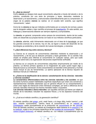 36
6.- ¿Qué es ciencia?
Como ciencia se designa todo aquel conocimiento adquirido a través del estudio o de la
práctica, constituido por una serie de principios y leyes, deducidos mediante la
observación y el razonamiento, y estructurados sistemáticamente para su comprensión. El
origen de la palabra ciencia se rastrea en el vocablo latín scientĭa, que significa
‘conocimiento’, ‘saber’.
Como tal, la ciencia se rige por métodos conformados por un conjunto de normas y pasos
que le otorgarán validez y rigor científico al proceso de investigación. En este sentido, sus
hallazgos y observaciones deberán ser siempre objetivos y comprobables.
La ciencia, en general, comprende varios campos de conocimiento, dentro de los cuales
cada uno desarrolla sus propias teorías con base en sus métodos científicos particulares.
La ciencia, además, está íntimamente relacionada con el área de la tecnología, ya que
los grandes avances de la ciencia, hoy en día, se logran a través del desarrollo de las
tecnologías ya existentes y de la creación de nuevas tecnologías, y viceversa.
7.-¿Qué diferencia hay entre ciencia y técnica?
La Ciencia es el conjunto de conocimientos obtenidos mediante la observación y el
razonamiento, y de los que se deducen principios y leyes generales. En su sentido más
amplio se emplea para referirse al conocimiento en cualquier campo, pero que suele
aplicarse sobre todo a la organización del proceso experimental verificable.
La técnica es un conjunto de conocimientos adquiridos empíricamente por medio de la
práctica. La técnica primero aparece en la imaginación de quien quiere lograr algo y
después busca su concreción. Estos conocimientos se trasmiten entre personas y muchas
veces incluye el uso de herramientas. La óptima aplicación de la técnica requiere de
destreza manual y/o intelectual.
8.- ¿Cómo es la clasificación de la ciencia: caracterización de las ciencias naturales
y ciencias sociales?
La característica diferenciadora entre las ciencias naturales y las sociales: es que
los seres humanos poseen habilidades cognitivas específicas que crean una conciencia y
representaciones mentales abstractas que en general influyen en su comportamiento y
crean unas reglas de interacción entre individuos complejas, por tanto a diferencia de las
ciencias naturales introducen los hechos mentales reales o supuestos.
Las ciencias naturales o físico-naturales: son aquellas ciencias que tienen por objeto el
estudio de la naturaleza. Estudian los aspectos físicos, y no los aspectos humanos del
mundo.
9.- ¿Cuál es el método científico y la generación científica?
El método científico (del griego: μετά, metá 'hacia, a lo largo δόςὁ hodós 'camino'; y del
latín: scientia 'conocimiento'; 'camino hacia el conocimiento') es un método de
investigación usado principalmente en la producción de conocimiento en las ciencias.
Para ser llamado científico, un método de investigación debe basarse en lo empírico y en
la medición, sujeto a los principios específicos de las pruebas de razonamiento.1
Según el
Oxford English Dictionary, el método científico es: «un método o procedimiento que ha
 