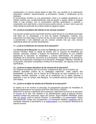 36
caracterizado a la ciencia natural desde el siglo XVII, que consiste en la observación
sistemática, medición, experimentación, la formulación, análisis y modificación de las
hipótesis»
El conocimiento científico es una aproximación crítica a la realidad apoyándose en el
método científico que, fundamentalmente, trata de percibir y explicar desde lo complejo
hasta lo más prosaico. Con el conocimiento científico aprendemos a entender y
comprender como está hecho y como funciona nuestro entorno, es decir, todo lo que nos
rodea (desde las partículas de un átomo hasta los agujeros negros.
10.- ¿Cuál es el problema del método en las ciencias sociales?
Las ciencias sociales se han encontrado durante mucho tiempo en una disputa para saber
cuál debe ser su metodología a la hora de realizar investigación, mientras unos
argumentan que debe seguir el camino de las ciencias naturales otros se niegan rotunda
o parcialmente a esto objetando que las ciencias sociales más que unas ciencias
explicativas deben ser ciencias interpretativas.
11.- ¿cuál es la definición de ciencias de la educación?
Las Ciencias de la Educación son todas las Ciencias que aportan en teoría y práctica al
proceso formativo desde su objeto de estudio, son un conjunto de disciplinas que
estudian, describen, analizan y explican los fenómenos educativos en sus múltiples
aspectos,de la educación en sociedades y culturas determinadas. Se distinguen:
Sociología de la Educación, Economía de la Educación, Antropología de la Educación,
Historia de la Educación, Psicología de la Educación, Pedagogía, Didáctica, Filosofía de
la educación, Educación Comparada y Política de la Educación, son algunas de las más
significativas.
12.- ¿Cuál es el campo disciplinar de las ciencias de la educación?
Con respecto al problema que nos convoca, si dejamos de lado, por el momento, los
planteos aprioristas propios de la “pedagogía tradicional”, caben todavía dos
posibilidades: la primera, que la Ciencia de la Educación se haya constituido en una
disciplina científica autónoma, a partir de la constitución de un objeto particular y
específico, o que, en cambio, esta disciplina, “sin contenido (teórico) propio” como decía
John Dewey.
13.- ¿Cuál es el objeto de estudio de la filosofía de la educación?
El objetivo es el de conducir al educando. El pensamiento educativo de Aristóteles se
basa principalmente en sus estudios de ÉTICA, POLÍTICA y LÓGICA.
Determinar la esencia y significado de la educación, Determinar los fines de la educación
en función de la vida. Con respecto a los planteamientos sobre la esencia humana,
podemos señalar dos posiciones, según dos autores. Según RIZIERY FRONDIZI, existe
sólo dos teorías sobre la esencia humana: La esencialista y la existencialista. Según
SUCHODOLSKI, existen dos concepciones: La Concepción Idealista, metafísica que se
manifiesta mediante el esencialismo y el existencialismo y La concepción Marxista de la
esencia humana.
 