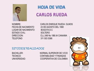 HOJA DE VIDACARLOS RUEDANOMBRE:                                    CARLOS ENRIQUE RUEDA  OLMOSFECHA DE NACIMIENTO            23 DE AGOSTO DEL 1990LUGAR DE NACIMIENTO:           BOGOTA D.CESTADO CIVIL:                            SOLTERODIRECCION:                                CLL 24B No 19B-34 CANAIMATELEFONO                                  311 503 5366ESTUDIOS REALIZADOSBACHILLER:                               NORMAL SUPERIOR DE V/CIOTECNICO:                                   CONTABILIDAD Y FINANZASUNIVERSIDAD:                           COOPERATIVA DE COLOMBIA