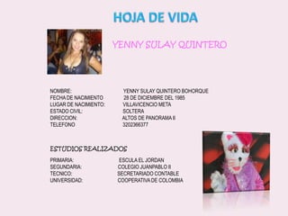 HOJA DE VIDAYENNY SULAY QUINTERONOMBRE:                                        YENNY SULAY QUINTERO BOHORQUEFECHA DE NACIMIENTO                28 DE DICIEMBRE DEL 1985LUGAR DE NACIMIENTO:              VILLAVICENCIO METAESTADO CIVIL:                               SOLTERADIRECCION:                                   ALTOS DE PANORAMA IITELEFONO                                     3202366377ESTUDIOS REALIZADOSPRIMARIA:                                   ESCULA EL JORDANSEGUNDARIA:                            COLEGIO JUANPABLO IITECNICO:                                   SECRETARIADO CONTABLEUNIVERSIDAD:                           COOPERATIVA DE COLOMBIA