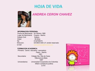 HOJA DE VIDAANDREA CERON CHAVEZ          INFORMACION PERSONALFecha de Nacimiento   04 Febrero 1980          Lugar de Nacimiento    Cosaca - Nariño.          Estado Civil:                  Soltera          Edad:                             30 Años         Tel:                                3132706474         Dirección:                      Cll 35D # 20C–21 Jordán reservado         e-mail:                           ceronchavez@hotmail.com          FORMACION ACADEMICAPrimaria:  Centro  educativo  mercedario                                         Pasto – Nariño                                               1991Secundaria:            Colegio Sta. Rita de Casia                                      Villavicencio-Meta                                                 1997Universitarios:        Universidad Cooperativa de Colombia                                       IIISem contaduría publica                                                     2.010