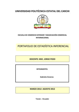 UNIVERSIDAD POLITÉCNICA ESTATAL DEL CARCHI




  ESCUELA DE COMERCIO EXTERIOR Y NEGOCIACIÓN COMERCIAL
                     INTERNACIONAL



 PORTAFOLIO DE ESTADÍSTICA INFERENCIAL



              DOCENTE: MSC. JORGE POZO



                     INTEGRANTES:



                         Gabriela Cisneros




              MARZO 2012- AGOSTO 2012



                    Tulcán – Ecuador
 
