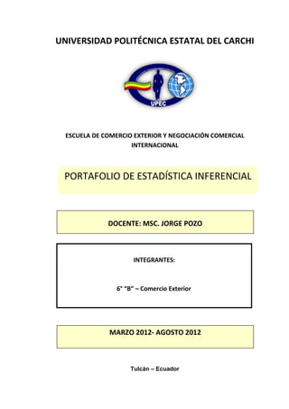 UNIVERSIDAD POLITÉCNICA ESTATAL DEL CARCHI




  ESCUELA DE COMERCIO EXTERIOR Y NEGOCIACIÓN COMERCIAL
                     INTERNACIONAL



 PORTAFOLIO DE ESTADÍSTICA INFERENCIAL



              DOCENTE: MSC. JORGE POZO



                     INTEGRANTES:



                6° “B” – Comercio Exterior




              MARZO 2012- AGOSTO 2012



                    Tulcán – Ecuador
 