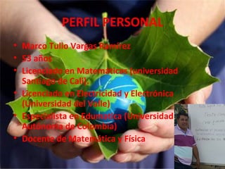 PERFIL PERSONAL
• Marco Tulio Vargas Ramírez
• 53 años
• Licenciado en Matemáticas (universidad
Santiago de Cali).
• Licenciado en Electricidad y Electrónica
(Universidad del Valle)
• Especialista en Edumatica (Universidad
Autónoma de Colombia)
• Docente de Matemática y Física

 