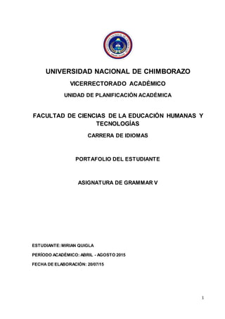 1
UNIVERSIDAD NACIONAL DE CHIMBORAZO
VICERRECTORADO ACADÉMICO
UNIDAD DE PLANIFICACIÓN ACADÉMICA
FACULTAD DE CIENCIAS DE LA EDUCACIÓN HUMANAS Y
TECNOLOGÍAS
CARRERA DE IDIOMAS
PORTAFOLIO DEL ESTUDIANTE
ASIGNATURA DE GRAMMAR V
ESTUDIANTE:MIRIAN QUIGLA
PERÍODO ACADÉMICO: ABRIL - AGOSTO 2015
FECHA DE ELABORACIÓN: 20/07/15
 
