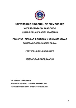 1
UNIVERSIDAD NACIONAL DE CHIMBORAZO
VICERRECTORADO ACADÉMICO
UNIDAD DE PLANIFICACIÓN ACADÉMICA
FACULTAD CIENCIAS POLITICAS Y ADMINISTRATIVAS
CARRERA DE COMUNCACION SOCIAL
PORTAFOLIO DEL ESTUDIANTE
ASIGNATURA DE INFORMATICA
ESTUDIANTE:ERIKASINALIN
PERÍODO ACADÉMICO: OCTUBRE –FEBRERO 2016
FECHA DE ELABORACIÓN: 27 DE OCTUBRE DEL 2015
 