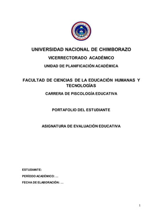 1
UNIVERSIDAD NACIONAL DE CHIMBORAZO
VICERRECTORADO ACADÉMICO
UNIDAD DE PLANIFICACIÓN ACADÉMICA
FACULTAD DE CIENCIAS DE LA EDUCACIÓN HUMANAS Y
TECNOLOGÍAS
CARRERA DE PISCOLOGÍA EDUCATIVA
PORTAFOLIO DEL ESTUDIANTE
ASIGNATURA DE EVALUACIÓN EDUCATIVA
ESTUDIANTE:
PERÍODO ACADÉMICO: …
FECHA DE ELABORACIÓN: …
 