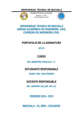 UNIVERSIDAD TÉCNICA DE MACHALA
Calidad, Pertinencia y Calidez
Machala – El Oro
Primer Semestre 2014
UNIVERSIDAD TECNICA DE MACHALA
UNIDAD ACADÉMICA DE INGENIERÍA CIVIL
CARRERA DE INGENIERÍA CIVIL
PORTAFOLIO DE LA ASIGNATURA
NTIC’S
CURSO
1ER. SEMESTRE PARALELO “C”
ESTUDIANTE RESPONSABLE
YENER YOEL RIOS ROMERO
DOCENTE RESPONSABLE
ING. JENNIFER CELLERI, MG. SC.
PERIODO 2014 - 2015
MACHALA – EL ORO – ECUADOR
 