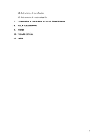 6.2. Instrumentos de coevaluación.
6.3. Instrumentos de heteroevaluación.
7. EVIDENCIAS DE ACTIVIDADES DE RECUPERACIÓN PEDAGÓGICA
8. BUZÓN DE SUGERENCIAS
9. ANEXOS
10. FECHA DE ENTREGA
11. FIRMA
3
 