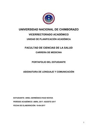 1
UNIVERSIDAD NACIONAL DE CHIMBORAZO
VICERRECTORADO ACADÉMICO
UNIDAD DE PLANIFICACIÓN ACADÉMICA
FACULTAD DE CIENCIAS DE LA SALUD
CARRERA DE MEDICINA
PORTAFOLIO DEL ESTUDIANTE
ASIGNATURA DE LENGUAJE Y COMUNICACIÓN
ESTUDIANTE: ARIEL GERMÁNICO RUIZ NOVOA
PERÍODO ACADÉMICO: ABRIL 2017- AGOSTO 2017
FECHA DE ELABORACIÓN: 19-04-2017
 