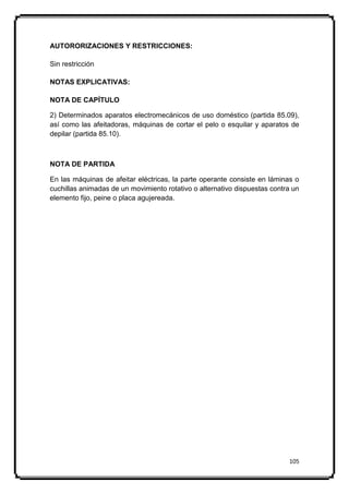 AUTORORIZACIONES Y RESTRICCIONES:

Sin restricción

NOTAS EXPLICATIVAS:

NOTA DE CAPÍTULO

2) Determinados aparatos electromecánicos de uso doméstico (partida 85.09),
así como las afeitadoras, máquinas de cortar el pelo o esquilar y aparatos de
depilar (partida 85.10).



NOTA DE PARTIDA

En las máquinas de afeitar eléctricas, la parte operante consiste en láminas o
cuchillas animadas de un movimiento rotativo o alternativo dispuestas contra un
elemento fijo, peine o placa agujereada.




                                                                           105
 