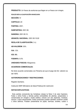 PRODUCTO: Un frasco de aceitunas que llegan en un frasco con vinagre.

REALIZO BIEN LA CLASIFICACIÓN ARANCELARIA

SECCIÓN: IV

CAPITULO: 20

PARTIDA: 2001.

SUBPARTIDA: 2001.90.

NANDINA: 2001.90.10.

ARANCEL NACIONAL: 2001.90.10.00

REGLA DE CLASIFICACIÓN: 3 c)

AD-VALOREM: 30%

IVA: 12%

ICE: 0%

FODINFA: 0.5%

UNIDADES FISICAS: Kilogramos

ACUERDOS COMERCIALES:

No tiene acuerdo comerciales con Panama asi que el pago del Ad- valorem es
del 100%

AUTORORIZACIONES Y RESTRICCIONES:

Registro Sanitario.

Institución MSP (Ministerio de Salud Pública).Sin restricción

NOTAS EXPLICATIVAS:

  Esta partida comprende las hortalizas (véase la Nota 3 de este Capítulo),
frutas u otros frutos y demás partes comestibles de plantas, preparados o
conservados en vinagre o ácido acético, incluso con sal, especias, mostaza,
azúcar u otros edulcorantes. Estos productos pueden también contener aceite
u otros aditivos. Pueden presentarse en pipas, barricas, toneles, cubas o
                                                                        106
 