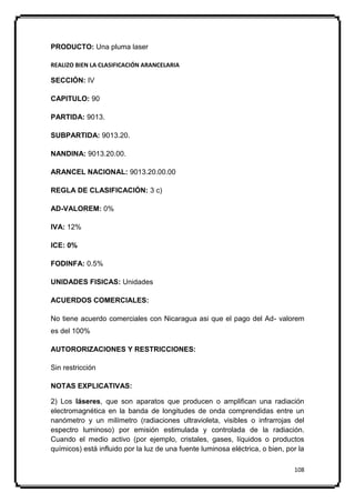 PRODUCTO: Una pluma laser

REALIZO BIEN LA CLASIFICACIÓN ARANCELARIA

SECCIÓN: IV

CAPITULO: 90

PARTIDA: 9013.

SUBPARTIDA: 9013.20.

NANDINA: 9013.20.00.

ARANCEL NACIONAL: 9013.20.00.00

REGLA DE CLASIFICACIÓN: 3 c)

AD-VALOREM: 0%

IVA: 12%

ICE: 0%

FODINFA: 0.5%

UNIDADES FISICAS: Unidades

ACUERDOS COMERCIALES:

No tiene acuerdo comerciales con Nicaragua asi que el pago del Ad- valorem
es del 100%

AUTORORIZACIONES Y RESTRICCIONES:

Sin restricción

NOTAS EXPLICATIVAS:

2) Los láseres, que son aparatos que producen o amplifican una radiación
electromagnética en la banda de longitudes de onda comprendidas entre un
nanómetro y un milímetro (radiaciones ultravioleta, visibles o infrarrojas del
espectro luminoso) por emisión estimulada y controlada de la radiación.
Cuando el medio activo (por ejemplo, cristales, gases, líquidos o productos
químicos) está influido por la luz de una fuente luminosa eléctrica, o bien, por la

                                                                               108
 