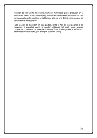 reacción de otra fuente de energía, los haces luminosos que se producen en el
interior del medio activo se reflejan y amplifican varias veces formando un haz
luminoso coherente (visible o invisible) que sale de uno de los extremos que es
parcialmente transparente.

 Los láseres se clasifican en esta partida, tanto si han de incorporarse a las
máquinas o aparatos como si pueden utilizarse tal cual, como láseres
compactos o sistemas de láser para diversos fines (investigación, enseñanza o
exámenes de laboratorio, por ejemplo, punteros láser).




                                                                           109
 