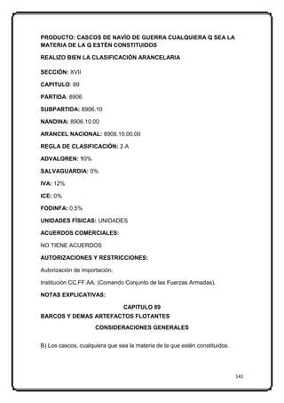 PRODUCTO: CASCOS DE NAVÍO DE GUERRA CUALQUIERA Q SEA LA
MATERIA DE LA Q ESTÉN CONSTITUIDOS

REALIZO BIEN LA CLASIFICACIÓN ARANCELARIA

SECCIÓN: XVII

CAPITULO: 89

PARTIDA: 8906

SUBPARTIDA: 8906.10

NANDINA: 8906.10.00

ARANCEL NACIONAL: 8906.10.00.00

REGLA DE CLASIFICACIÓN: 2 A

ADVALOREN: 10%

SALVAGUARDIA: 0%

IVA: 12%

ICE: 0%

FODINFA: 0.5%

UNIDADES FÍSICAS: UNIDADES

ACUERDOS COMERCIALES:

NO TIENE ACUERDOS

AUTORIZACIONES Y RESTRICCIONES:

Autorización de importación.

Institución CC.FF.AA. (Comando Conjunto de las Fuerzas Armadas).

NOTAS EXPLICATIVAS:

                                CAPITULO 89
BARCOS Y DEMAS ARTEFACTOS FLOTANTES
                     CONSIDERACIONES GENERALES


B) Los cascos, cualquiera que sea la materia de la que estén constituidos.




                                                                             141
 