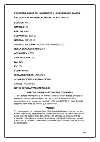 PRODUCTO: BUQUE SIN LAS HÉLICES Y LAS RUEDAS DE ÁLABES.

LA CLASIFICACIÓN ARANCELARIA NO ES PERTINENTE

SECCIÓN: XVII

CAPITULO: 89

PARTIDA: 8901

SUBPARTIDA: 8901.90

NANDINA: 8901.90.10

ARANCEL NACIONAL: 8901.90.10.00 8906.90.90.00

REGLA DE CLASIFICACIÓN: 2 A

ADVALOREN: 4.60%

SALVAGUARDIA: 0%

IVA: 12%

ICE: 0%

FODINFA: 0.5%

UNIDADES FÍSICAS: UNIDADES

AUTORIZACIONES Y RESTRICCIONES:

SIN RESTRICCIONES

NOTAS EXPLICATIVAS:CAPITULO 89

              BARCOS Y DEMAS ARTEFACTOS FLOTANTES
1.- Los barcos incompletos o sin terminar y los cascos de barcos, aunque se
presenten desmontados o sin montar, así como los barcos completos
desmontados o sin montar, se clasifican en la partida 89.06 en caso de duda
respecto de la clase de barco a que pertenecen.

                                   PARTIDA
5) Los cargueros de cualquier clase (distintos de los barcos cisterna y de los
barcos frigoríficos), especializados o no en el transporte de ciertas mercancías.
Entre éstos se pueden citar, por ejemplo, los barcos para el transporte de
minerales y otros barcos para el transporte de gráneles (por ejemplo, para el
transporte de cereales o de carbón), los barcos para contenedores, los barcos
portabarcazas.



                                                                              142
 