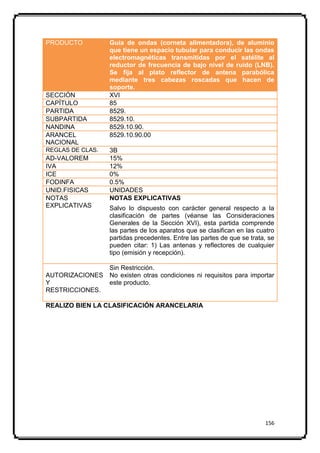 PRODUCTO           Guía de ondas (corneta alimentadora), de aluminio
                   que tiene un espacio tubular para conducir las ondas
                   electromagnéticas transmitidas por el satélite al
                   reductor de frecuencia de bajo nivel de ruido (LNB).
                   Se fija al plato reflector de antena parabólica
                   mediante tres cabezas roscadas que hacen de
                   soporte.
SECCIÓN            XVI
CAPÍTULO           85
PARTIDA            8529.
SUBPARTIDA         8529.10.
NANDINA            8529.10.90.
ARANCEL            8529.10.90.00
NACIONAL
REGLAS DE CLAS.    3B
AD-VALOREM         15%
IVA                12%
ICE                0%
FODINFA            0.5%
UNID.FISICAS       UNIDADES
NOTAS              NOTAS EXPLICATIVAS
EXPLICATIVAS       Salvo lo dispuesto con carácter general respecto a la
                   clasificación de partes (véanse las Consideraciones
                   Generales de la Sección XVI), esta partida comprende
                   las partes de los aparatos que se clasifican en las cuatro
                   partidas precedentes. Entre las partes de que se trata, se
                   pueden citar: 1) Las antenas y reflectores de cualquier
                   tipo (emisión y recepción).

               Sin Restricción.
AUTORIZACIONES No existen otras condiciones ni requisitos para importar
Y              este producto.
RESTRICCIONES.

REALIZO BIEN LA CLASIFICACIÓN ARANCELARIA




                                                                         156
 