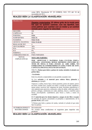 como BPA. Resolución Nº 29 COMEX, R.O. 572 del 10 de
                   noviembre de 2011.
REALIZO BIEN LA CLASIFICACIÓN ARANCELARIA

PRODUCTO
                   Zapatos motorizados ,El último grito de la moda para
                   los que no quieren caminar, son los SpnKiX; son
                   unos patines que cuentan con un motor y un control
                   remoto para regular la velocidad.
SECCIÓN            XX
CAPÍTULO           95
PARTIDA            9506.
SUBPARTIDA         9506.70.
NANDINA            9506.70.00.
ARANCEL NACIONAL   9506.70.00.00
REGLAS DE INT.     4
AD-VALOREM         30%
IVA                12%
ICE                0%
FODINFA            0.5%
UNIDADES FISICAS   PAR UNIDADES
      NOTAS        NOTA DE PARTIDA
   EXPLICATIVAS
                   95.06 ARTICULOS Y MATERIAL PARA CULTURA FISICA,
                   GIMNASIA, ATLETISMO, DEMAS DEPORTES (INCLUIDO EL
                   TENIS DE MESA) O PARA JUEGOS AL AIRE LIBRE, NO
                   EXPRESADOS NI COMPRENDIDOS EN OTRA PARTE DE ESTE
                   CAPITULO; PISCINAS, INCLUSO INFANTILES.
                   9506.70 - Patines para hielo y patines de ruedas, incluido el calzado con
                   patines fijos.
                   - Los demás:
                   Entre los artículos comprendidos en esta partida se pueden citar:
                   A) Los artículos y el material para cultura física, gimnasia y
                   atletismo,por ejemplo:
                   Trapecios y anillas, barras fijas y barras paralelas, potros de madera, potros
                   de arzón, cuerdas lisas, cuerdas con nudos y escalas de cuerda, espalderas,
                   mazas, pesas, medicine ball, máquinas de remar, bicicletas ergométricas y
                   otros aparatos para ejercicios, extensores, cuñas de salida, vallas para saltos,
                   pórticos, pértigas, colchonetas de caída, jabalinas, discos y martillos para
                   lanzar, punchingballs; cuadriláteros para boxeo y lucha y muros de
                   escalada.
                   B) El material para los demás deportes y juegos al aire libre (excepto
                   los artículos de juguete, presentados en panoplias o separadamente, de la
                   partida 95.03), tales como:
                   7) Patines para hielo y patines de ruedas, incluido el calzado al que están
                   fijos los patines.
AUTORIZACIONES Y   Sin restricción
 RESTRICCIONES     No existen otras condiciones ni requisitos para importar este
                   producto
REALIZO BIEN LA CLASIFICACIÓN ARANCELARIA


                                                                                              169
 
