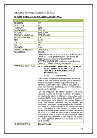 b) Estuches para maquinas eléctricas de afeitar

REALIZO BIEN LA CLASIFICACIÓN ARANCELARIA
PRODUCTO                   Afeitadoras.
SECCION                    XVI
CAPITULO                   85
PARTIDA                    8510
SUBPARTIDA                 8510.00
NANDINA                    8510.10.00
ARANCEL NACIONAL           8510.10.00.00
REGLA GENERAL              5A
ADV                        2.40%
IVA                        12%
ICE                        0%
FODINFA                    0.5%
UNIDAD DE MEDIDA           UNIDADES
ACUERDOS                   BRASIL
                           Decreto Ejecutivo N° 474, publicado en el Registro
                           Oficial N° 141 (suplemento) del 3 de marzo de
                           1989 y Acuerdo Interministerial (MICIP-
                           MINFINANZAS) N° 409 publicado en el Registro
                           Oficial N° 755 del 26 de agosto de 1991
NOTAS EXPLICATIVAS.        85.10 AFEITADORAS, MAQUINAS DE CORTAR EL
                                 PELO O ESQUILAR Y APARATOS DE
                                 DEPILAR, CON MOTOR ELECTRICO
                                 INCORPORADO.
                                  8510.10         - Afeitadoras.
                            Esta partida comprende las máquinas de afeitar, de
                           cortar el pelo y de esquilar, movidas por un dispositivo
                           eléctrico incorporado (motor propiamente dicho o
                           vibrador), tanto si son sólo de cortar el pelo, como si
                           están especialmente diseñadas para esquilar corderos,
                           caballos u otro ganado.
                             En las máquinas de afeitar eléctricas, la parte
                           operante consiste en láminas o cuchillas animadas de
                           un movimiento rotativo o alternativo dispuestas contra
                           un elemento fijo, peine o placa agujereada. En cuanto a
                           las máquinas de cortar el pelo y de esquilar, llevan un
                           peine con dientes cortantes que se desliza con
                           movimiento alternativo contra un peine fijo. El cabello,
                           pelo, lana, etc., se introduce entre los dientes del peine
                           y del contrapeine o bien penetra a través de los
                           agujeros de la placa colocándose así contra el filo de
                           las hojas o cuchillas. El principio es el mismo en las
                           máquinas de cortar el pelo de los peluqueros que en las
                           usadas por los palafreneros o para esquilar las ovejas,
                           etc.; estos aparatos difieren unos de otros sobre todo
                           por el tamaño.
RESTRICCIONES              Sin restricción

                                                                                  175
 