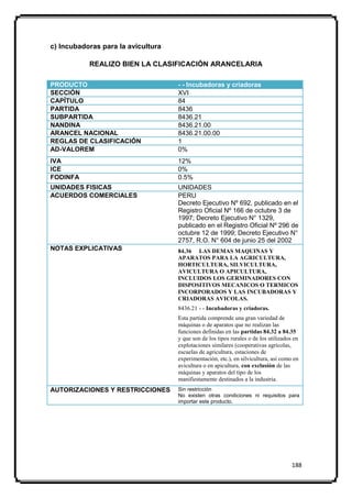 c) Incubadoras para la avicultura

           REALIZO BIEN LA CLASIFICACIÓN ARANCELARIA

PRODUCTO                            - - Incubadoras y criadoras
SECCIÓN                             XVI
CAPÍTULO                            84
PARTIDA                             8436
SUBPARTIDA                          8436.21
NANDINA                             8436.21.00
ARANCEL NACIONAL                    8436.21.00.00
REGLAS DE CLASIFICACIÓN             1
AD-VALOREM                          0%
IVA                                 12%
ICE                                 0%
FODINFA                             0.5%
UNIDADES FISICAS                    UNIDADES
ACUERDOS COMERCIALES                PERU
                                    Decreto Ejecutivo Nº 692, publicado en el
                                    Registro Oficial Nº 166 de octubre 3 de
                                    1997; Decreto Ejecutivo N° 1329,
                                    publicado en el Registro Oficial Nº 296 de
                                    octubre 12 de 1999; Decreto Ejecutivo N°
                                    2757, R.O. N° 604 de junio 25 del 2002
NOTAS EXPLICATIVAS                  84.36 LAS DEMAS MAQUINAS Y
                                    APARATOS PARA LA AGRICULTURA,
                                    HORTICULTURA, SILVICULTURA,
                                    AVICULTURA O APICULTURA,
                                    INCLUIDOS LOS GERMINADORES CON
                                    DISPOSITIVOS MECANICOS O TERMICOS
                                    INCORPORADOS Y LAS INCUBADORAS Y
                                    CRIADORAS AVICOLAS.
                                    8436.21 - - Incubadoras y criadoras.
                                    Esta partida comprende una gran variedad de
                                    máquinas o de aparatos que no realizan las
                                    funciones definidas en las partidas 84.32 a 84.35
                                    y que son de los tipos rurales o de los utilizados en
                                    explotaciones similares (cooperativas agrícolas,
                                    escuelas de agricultura, estaciones de
                                    experimentación, etc.), en silvicultura, así como en
                                    avicultura o en apicultura, con exclusión de las
                                    máquinas y aparatos del tipo de los
                                    manifiestamente destinados a la industria.
AUTORIZACIONES Y RESTRICCIONES      Sin restricción
                                    No existen otras condiciones ni requisitos para
                                    importar este producto.




                                                                                      188
 
