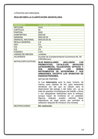 c) Estuches para telescopios

REALIZO BIEN LA CLASIFICACIÓN ARANCELARIA


PRODUCTO                  -Los demás instrumentos.
SECCION                   XVIII
CAPITULO                  90
PARTIDA                   9005
SUBPARTIDA                9005.80
NANDINA                   9005.80.00
ARANCEL NACIONAL          9005.80.00.00
REGLA GENERAL             5A
ADV                       5%
IVA                       12%
ICE                       0%
FODINFA                   0.5%
UNIDAD DE MEDIDA          unidades
ACUERDOS                  Acuerdo de Complementación Económica No. 59
                          CAN-Mercosur
NOTAS EXPLICATIVAS.       90.05 BINOCULARES    (INCLUIDOS   LOS
                          PRISMATICOS),   CATALEJOS,   ANTEOJOS
                          ASTRONOMICOS, TELESCOPIOS OPTICOS Y
                          SUS      ARMAZONES;      LOS    DEMAS
                          INSTRUMENTOS DE ASTRONOMIA Y SUS
                          ARMAZONES, EXCEPTO LOS APARATOS DE
                          RADIOASTRONOMIA.
                          NOTAS DE PARTIDA
                          2) Los telescopios para la caza, turismo, de
                          marina, para casetas de tiro, para estaciones
                          climáticas (en las que se utilizan para la
                          observación del paisaje o del cielo), etc., ya se
                          trate de aparatos monobloques (de bolsillo u otros)
                          o con alargaderas deslizantes para el enfoque,
                          aunque hayan de montarse en un pedestal.
                          Algunos      anteojos   pueden      además    llevar
                          dispositivos de pago previo que permiten la
                          utilización después de introducir una moneda.
RESTRICCIONES             Sin restricción




                                                                           176
 