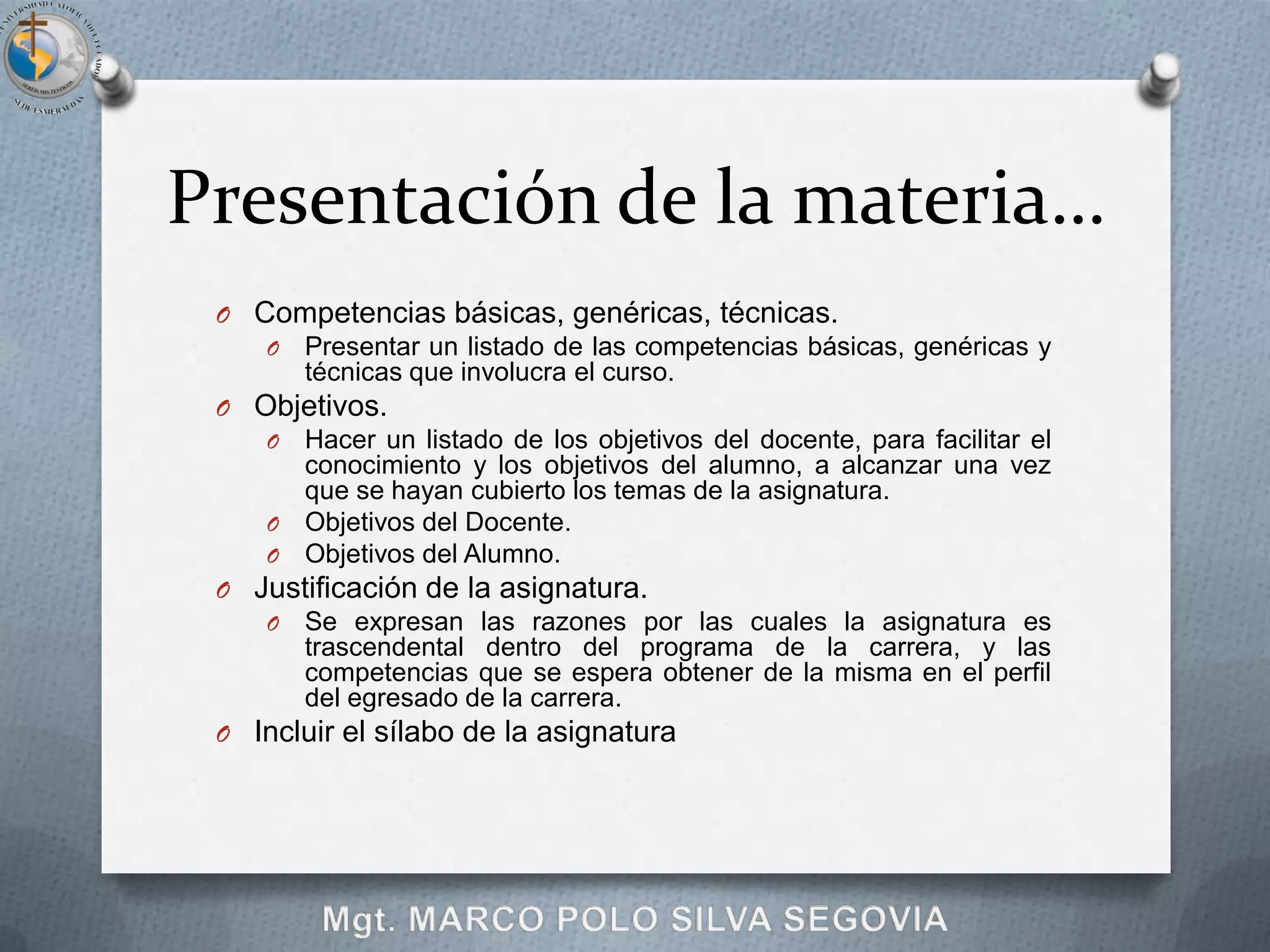 Presentación de la materia…
 O Competencias básicas, genéricas, técnicas.
    O Presentar un listado de las competencias básicas, genéricas y
       técnicas que involucra el curso.
 O Objetivos.
    O Hacer un listado de los objetivos del docente, para facilitar el
       conocimiento y los objetivos del alumno, a alcanzar una vez
       que se hayan cubierto los temas de la asignatura.
    O Objetivos del Docente.
    O Objetivos del Alumno.
 O Justificación de la asignatura.
    O Se expresan las razones por las cuales la asignatura es
       trascendental dentro del programa de la carrera, y las
       competencias que se espera obtener de la misma en el perfil
       del egresado de la carrera.
 O Incluir el sílabo de la asignatura
 