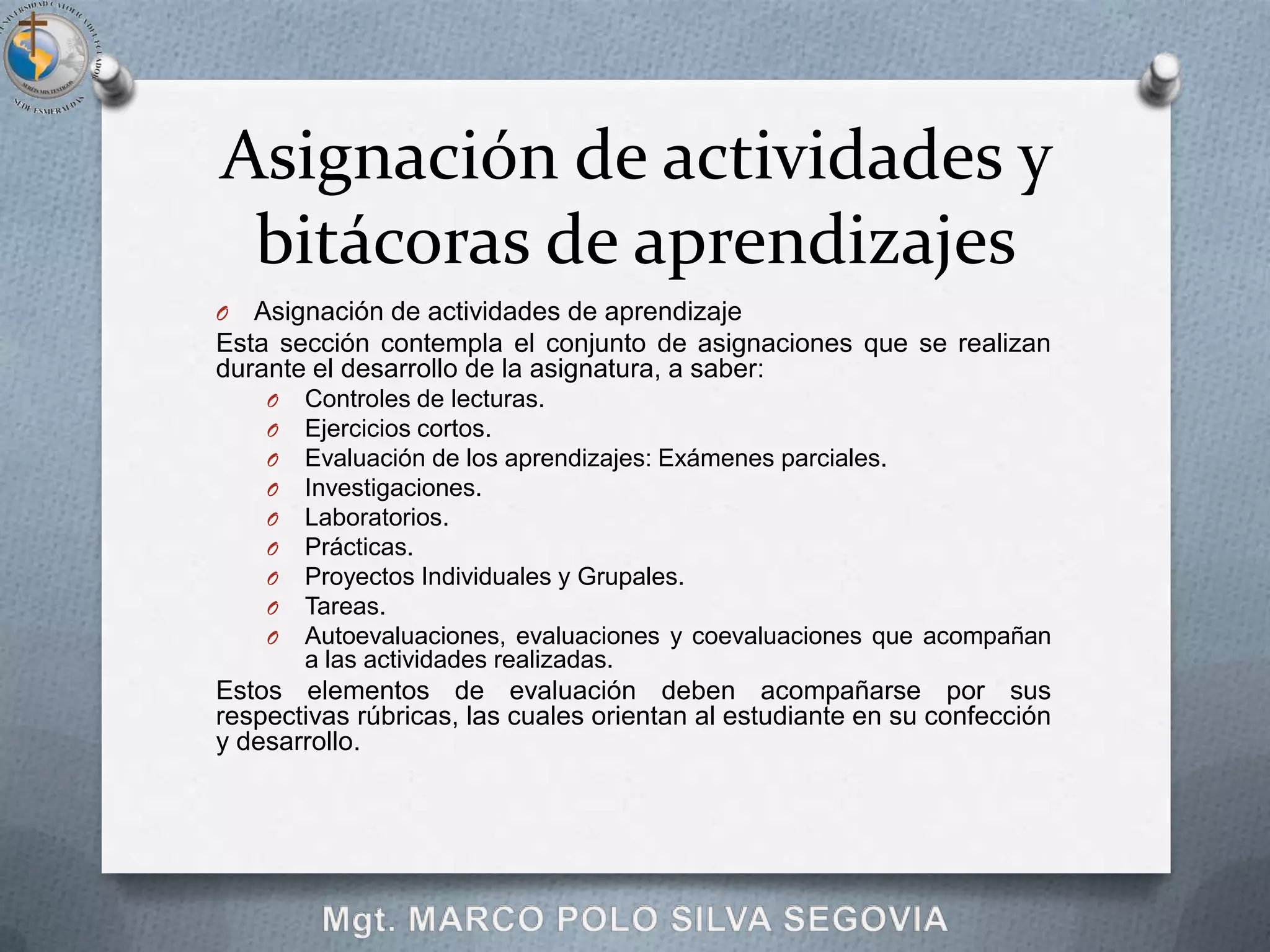 Asignación de actividades y
 bitácoras de aprendizajes
O  Asignación de actividades de aprendizaje
Esta sección contempla el conjunto de asignaciones que se realizan
durante el desarrollo de la asignatura, a saber:
    O   Controles de lecturas.
    O   Ejercicios cortos.
    O   Evaluación de los aprendizajes: Exámenes parciales.
    O   Investigaciones.
    O   Laboratorios.
    O   Prácticas.
    O   Proyectos Individuales y Grupales.
    O   Tareas.
    O   Autoevaluaciones, evaluaciones y coevaluaciones que acompañan
        a las actividades realizadas.
Estos elementos de evaluación deben acompañarse por sus
respectivas rúbricas, las cuales orientan al estudiante en su confección
y desarrollo.
 