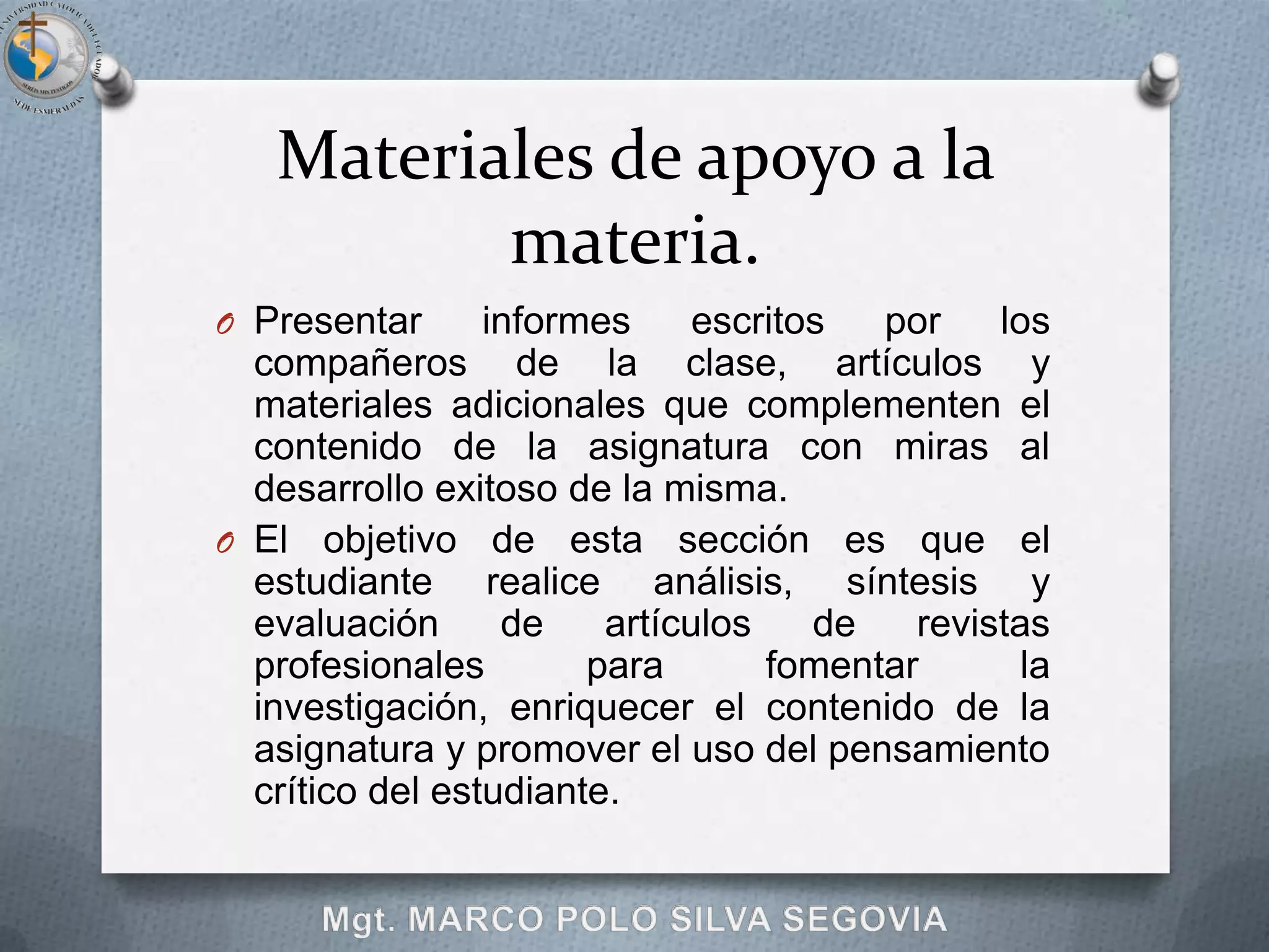 Materiales de apoyo a la
          materia.
O Presentar      informes     escritos  por    los
  compañeros de la clase, artículos y
  materiales adicionales que complementen el
  contenido de la asignatura con miras al
  desarrollo exitoso de la misma.
O El objetivo de esta sección es que el
  estudiante realice análisis, síntesis y
  evaluación      de    artículos    de   revistas
  profesionales        para       fomentar       la
  investigación, enriquecer el contenido de la
  asignatura y promover el uso del pensamiento
  crítico del estudiante.
 