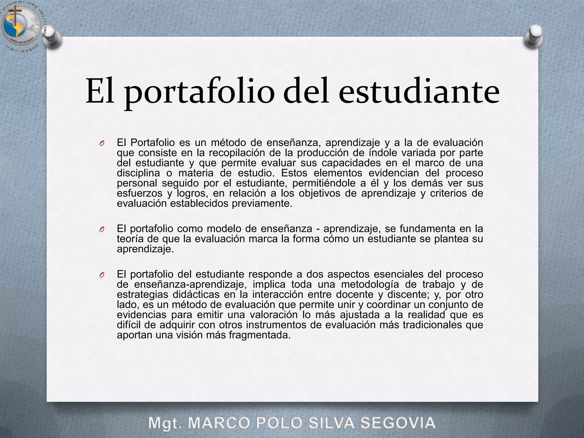 El portafolio del estudiante
 O   El Portafolio es un método de enseñanza, aprendizaje y a la de evaluación
     que consiste en la recopilación de la producción de índole variada por parte
     del estudiante y que permite evaluar sus capacidades en el marco de una
     disciplina o materia de estudio. Estos elementos evidencian del proceso
     personal seguido por el estudiante, permitiéndole a él y los demás ver sus
     esfuerzos y logros, en relación a los objetivos de aprendizaje y criterios de
     evaluación establecidos previamente.

 O   El portafolio como modelo de enseñanza - aprendizaje, se fundamenta en la
     teoría de que la evaluación marca la forma cómo un estudiante se plantea su
     aprendizaje.

 O   El portafolio del estudiante responde a dos aspectos esenciales del proceso
     de enseñanza-aprendizaje, implica toda una metodología de trabajo y de
     estrategias didácticas en la interacción entre docente y discente; y, por otro
     lado, es un método de evaluación que permite unir y coordinar un conjunto de
     evidencias para emitir una valoración lo más ajustada a la realidad que es
     difícil de adquirir con otros instrumentos de evaluación más tradicionales que
     aportan una visión más fragmentada.
 