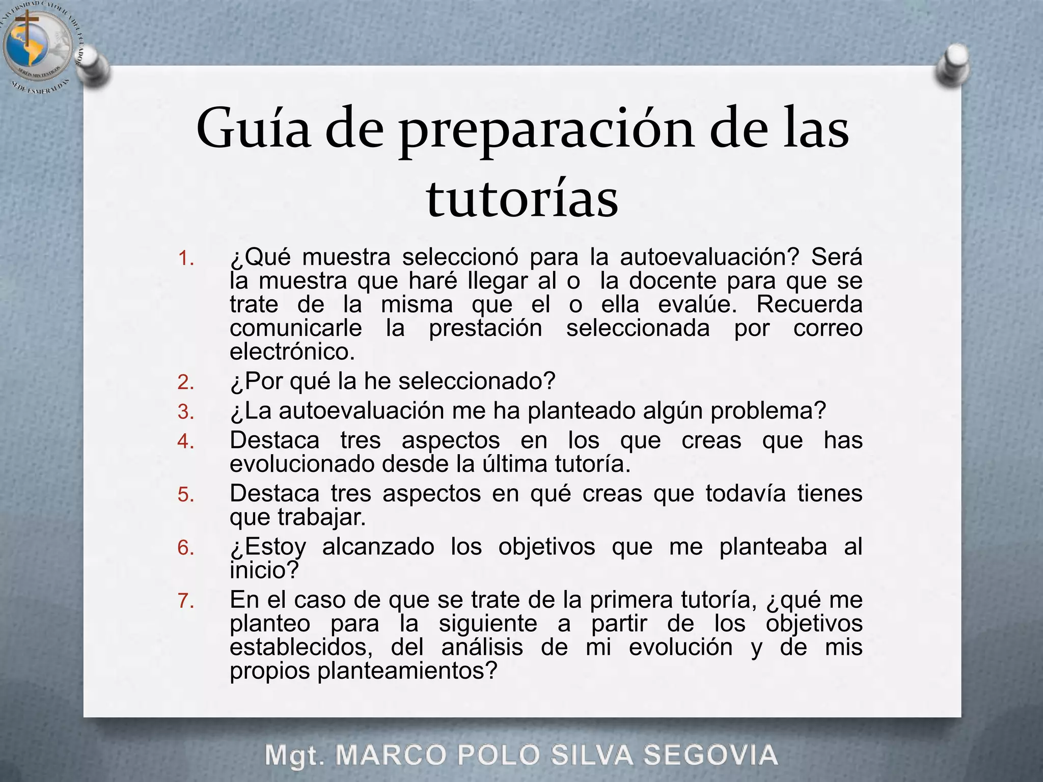 Guía de preparación de las
              tutorías
1.    ¿Qué muestra seleccionó para la autoevaluación? Será
      la muestra que haré llegar al o la docente para que se
      trate de la misma que el o ella evalúe. Recuerda
      comunicarle la prestación seleccionada por correo
      electrónico.
2.    ¿Por qué la he seleccionado?
3.    ¿La autoevaluación me ha planteado algún problema?
4.    Destaca tres aspectos en los que creas que has
      evolucionado desde la última tutoría.
5.    Destaca tres aspectos en qué creas que todavía tienes
      que trabajar.
6.    ¿Estoy alcanzado los objetivos que me planteaba al
      inicio?
7.    En el caso de que se trate de la primera tutoría, ¿qué me
      planteo para la siguiente a partir de los objetivos
      establecidos, del análisis de mi evolución y de mis
      propios planteamientos?
 