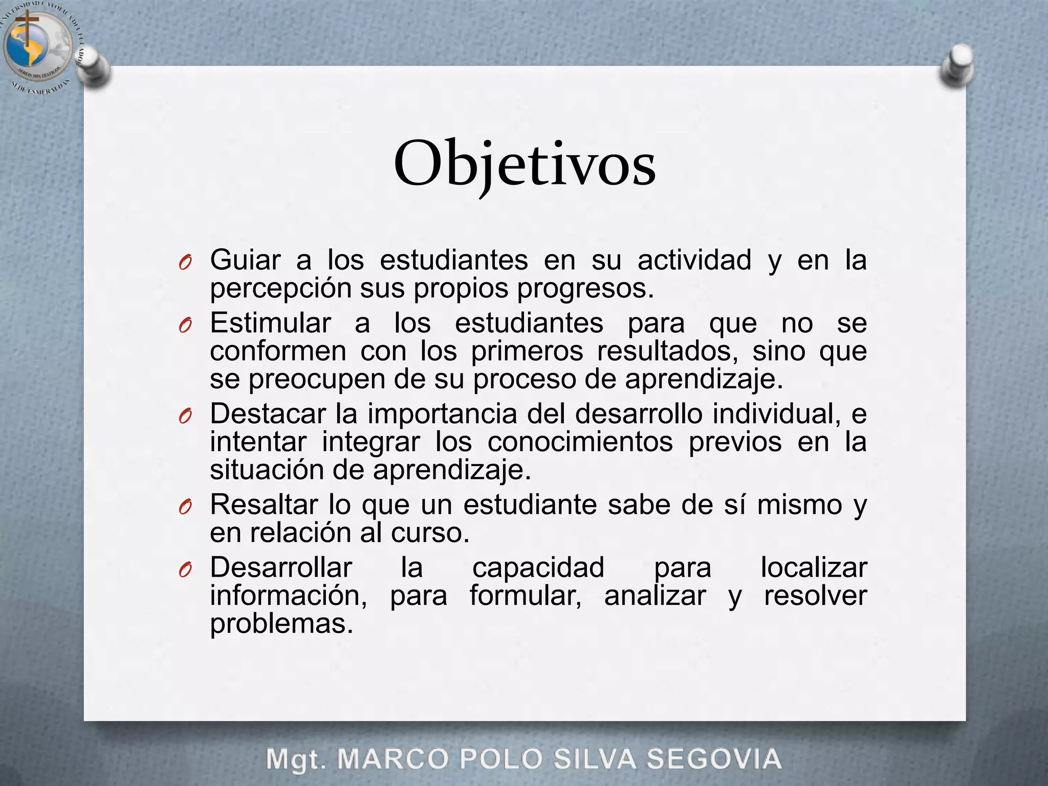 Objetivos
O Guiar a los estudiantes en su actividad y en la
    percepción sus propios progresos.
O   Estimular a los estudiantes para que no se
    conformen con los primeros resultados, sino que
    se preocupen de su proceso de aprendizaje.
O   Destacar la importancia del desarrollo individual, e
    intentar integrar los conocimientos previos en la
    situación de aprendizaje.
O   Resaltar lo que un estudiante sabe de sí mismo y
    en relación al curso.
O   Desarrollar     la    capacidad   para     localizar
    información, para formular, analizar y resolver
    problemas.
 