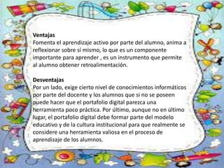 Ventajas
Fomenta el aprendizaje activo por parte del alumno, anima a
reflexionar sobre sí mismo, lo que es un componente
importante para aprender , es un instrumento que permite
al alumno obtener retroalimentación.
Desventajas
Por un lado, exige cierto nivel de conocimientos informáticos
por parte del docente y los alumnos que si no se poseen
puede hacer que el portafolio digital parezca una
herramienta poco práctica. Por último, aunque no en último
lugar, el portafolio digital debe formar parte del modelo
educativo y de la cultura institucional para que realmente se
considere una herramienta valiosa en el proceso de
aprendizaje de los alumnos.
 