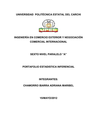 UNIVERSIDAD POLITÉCNICA ESTATAL DEL CARCHI




INGENIERÍA EN COMERCIO EXTERIOR Y NEGOCIACIÓN
          COMERCIAL INTERNACIONAL



          SEXTO NIVEL PARALELO “A”



     PORTAFOLIO ESTADISTICA INFERENCIAL



                INTEGRANTES:

     CHAMORRO IBARRA ADRIANA MARIBEL



                15/MAYO/2012
 