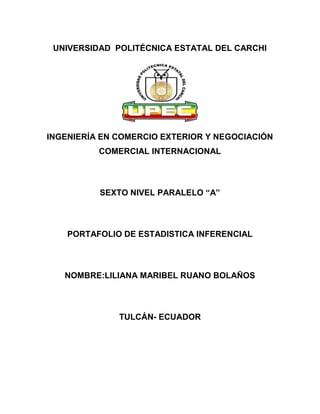 UNIVERSIDAD POLITÉCNICA ESTATAL DEL CARCHI




INGENIERÍA EN COMERCIO EXTERIOR Y NEGOCIACIÓN
          COMERCIAL INTERNACIONAL



          SEXTO NIVEL PARALELO “A”



    PORTAFOLIO DE ESTADISTICA INFERENCIAL



   NOMBRE:LILIANA MARIBEL RUANO BOLAÑOS



              TULCÁN- ECUADOR
 