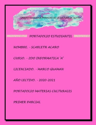 PORTAFOLIO ESTUDIANTIL
NOMBRE. - SCARLETH ACARO
CURSO. - 2DO INFORMATICA ‘A’
LICENCIADO. - MARCO GUAMAN
AÑO LECTIVO. - 2020-2021
PORTAFOLIO MATERIAS CULTURALES
PRIMER PARCIAL
UNIDAD EDUCATIVA PRIMICIAS DE LA CULTURA DE QUITO
 