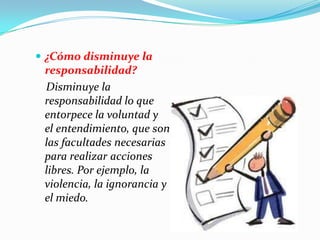  ¿Cómo disminuye la
responsabilidad?
Disminuye la
responsabilidad lo que
entorpece la voluntad y
el entendimiento, que son
las facultades necesarias
para realizar acciones
libres. Por ejemplo, la
violencia, la ignorancia y
el miedo.
 
