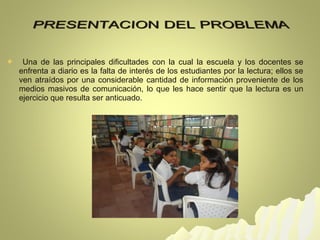  Una de las principales dificultades con la cual la escuela y los docentes se 
enfrenta a diario es la falta de interés de los estudiantes por la lectura; ellos se 
ven atraídos por una considerable cantidad de información proveniente de los 
medios masivos de comunicación, lo que les hace sentir que la lectura es un 
ejercicio que resulta ser anticuado. 
 