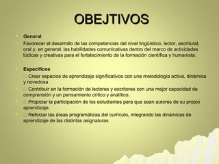 OOBBEEJJTTIIVVOOSS 
 General 
 Favorecer el desarrollo de las competencias del nivel lingüístico, lector, escritural, 
oral y, en general, las habilidades comunicativas dentro del marco de actividades 
lúdicas y creativas para el fortalecimiento de la formación científica y humanista. 
 Específicos 
  Crear espacios de aprendizaje significativos con una metodología activa, dinámica 
y novedosa 
  Contribuir en la formación de lectores y escritores con una mejor capacidad de 
comprensión y un pensamiento crítico y analítico. 
  Propiciar la participación de los estudiantes para que sean autores de su propio 
aprendizaje. 
  Reforzar las áreas programáticas del currículo, integrando las dinámicas de 
aprendizaje de las distintas asignaturas 
 