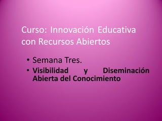 Curso: Innovación Educativa con Recursos Abiertos 
•Semana Tres. 
•Visibilidad y Diseminación Abierta del Conocimiento  