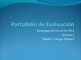Estrategias de Uso de los REA 
Semana 3 
Misael S. Vargas Vázquez 
 